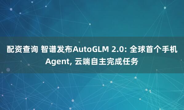 配资查询 智谱发布AutoGLM 2.0: 全球首个手机Agent, 云端自主完成任务