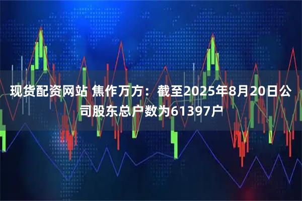 现货配资网站 焦作万方：截至2025年8月20日公司股东总户数为61397户