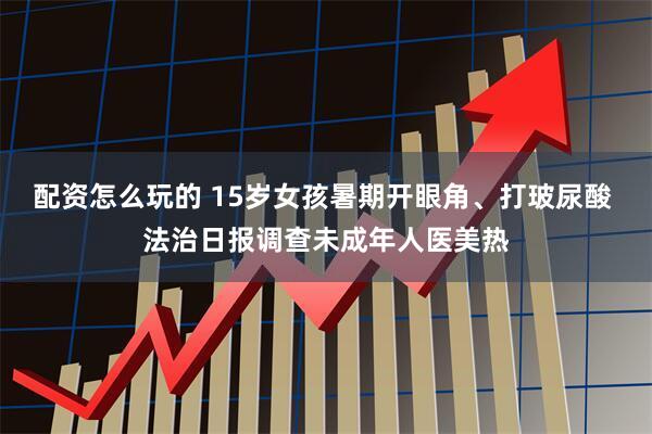 配资怎么玩的 15岁女孩暑期开眼角、打玻尿酸 法治日报调查未成年人医美热
