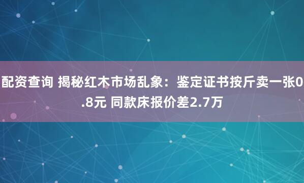配资查询 揭秘红木市场乱象：鉴定证书按斤卖一张0.8元 同款床报价差2.7万
