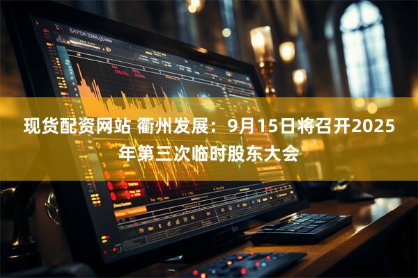 现货配资网站 衢州发展：9月15日将召开2025年第三次临时股东大会