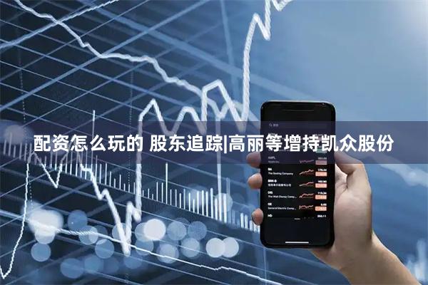 配资怎么玩的 股东追踪|高丽等增持凯众股份