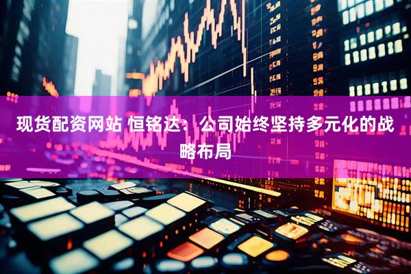 现货配资网站 恒铭达：公司始终坚持多元化的战略布局