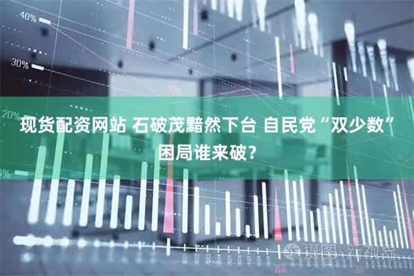 现货配资网站 石破茂黯然下台 自民党“双少数”困局谁来破？