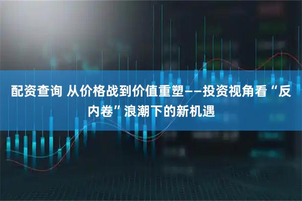 配资查询 从价格战到价值重塑——投资视角看“反内卷”浪潮下的新机遇