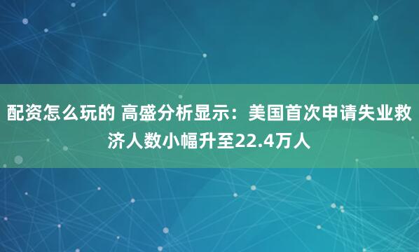 配资怎么玩的 高盛分析显示：美国首次申请失业救济人数小幅升至22.4万人