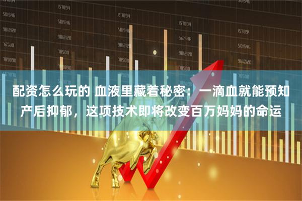 配资怎么玩的 血液里藏着秘密：一滴血就能预知产后抑郁，这项技术即将改变百万妈妈的命运