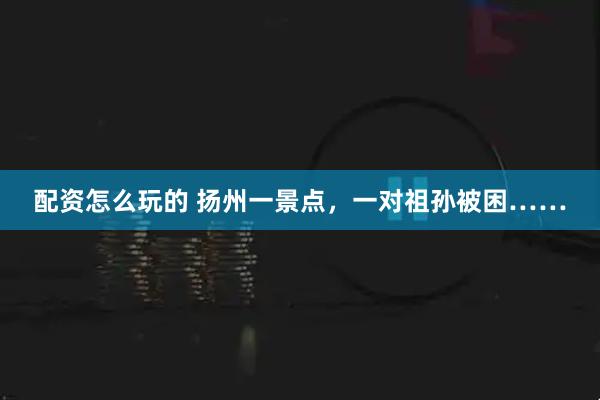 配资怎么玩的 扬州一景点，一对祖孙被困……