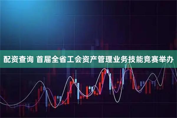 配资查询 首届全省工会资产管理业务技能竞赛举办