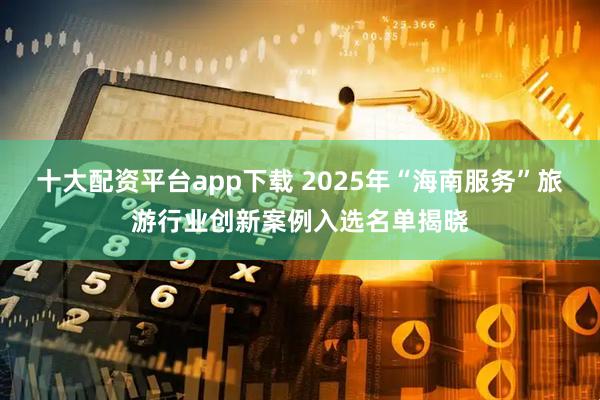 十大配资平台app下载 2025年“海南服务”旅游行业创新案例入选名单揭晓