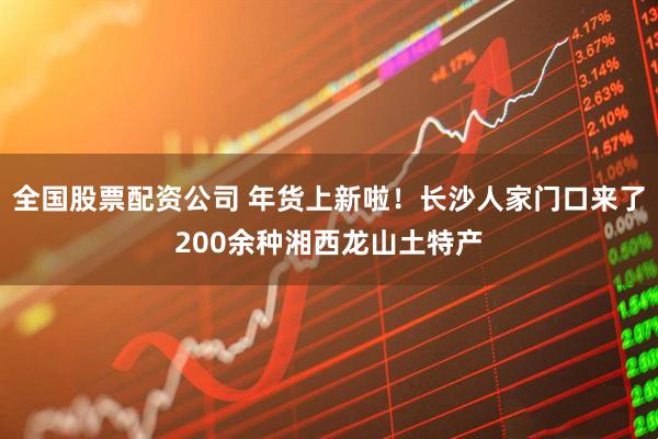 全国股票配资公司 年货上新啦！长沙人家门口来了200余种湘西龙山土特产