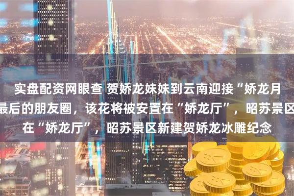 实盘配资网眼查 贺娇龙妹妹到云南迎接“娇龙月季”，花语是她生前最后的朋友圈，该花将被安置在“娇龙厅”，昭苏景区新建贺娇龙冰雕纪念