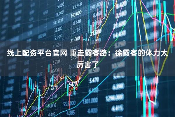 线上配资平台官网 重走霞客路：徐霞客的体力太厉害了