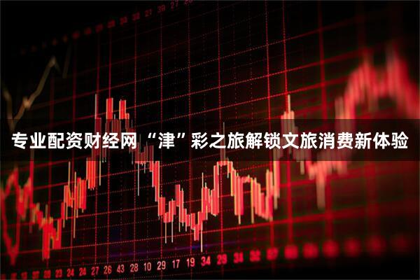 专业配资财经网 “津”彩之旅解锁文旅消费新体验