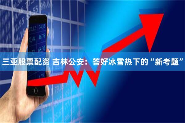 三亚股票配资 吉林公安：答好冰雪热下的“新考题”