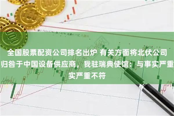 全国股票配资公司排名出炉 有关方面将北伏公司破产归咎于中国设备供应商，我驻瑞典使馆：与事实严重不符
