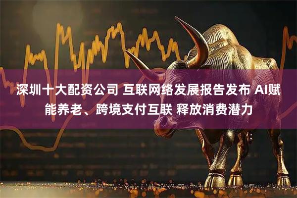 深圳十大配资公司 互联网络发展报告发布 AI赋能养老、跨境支付互联 释放消费潜力