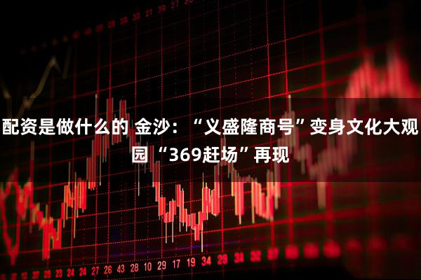 配资是做什么的 金沙：“义盛隆商号”变身文化大观园 “369赶场”再现