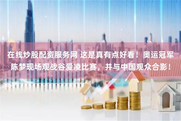 在线炒股配资服务网 这是真有点好看！奥运冠军陈梦现场观战谷爱凌比赛，并与中国观众合影！