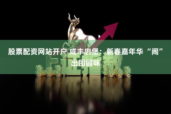 股票配资网站开户 咸丰忠堡：新春嘉年华 “闹”出团圆味