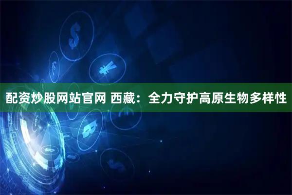 配资炒股网站官网 西藏：全力守护高原生物多样性