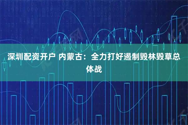 深圳配资开户 内蒙古：全力打好遏制毁林毁草总体战