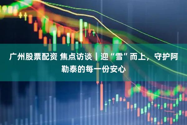 广州股票配资 焦点访谈｜迎“雪”而上，守护阿勒泰的每一份安心
