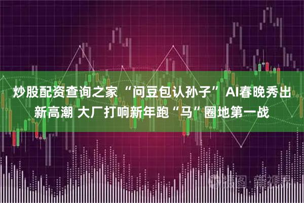 炒股配资查询之家 “问豆包认孙子” AI春晚秀出新高潮 大厂打响新年跑“马”圈地第一战