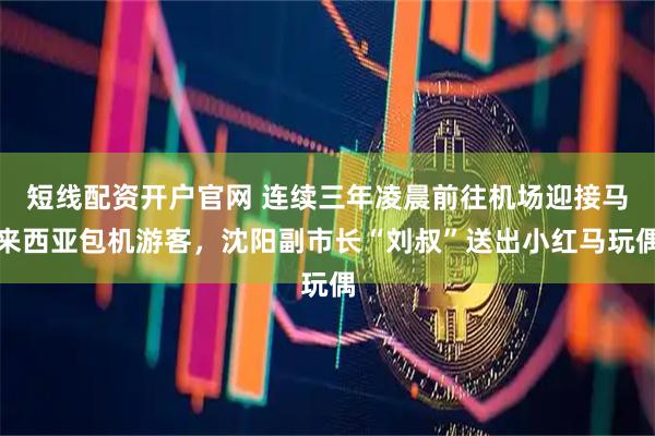 短线配资开户官网 连续三年凌晨前往机场迎接马来西亚包机游客，沈阳副市长“刘叔”送出小红马玩偶