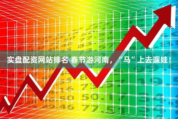 实盘配资网站排名 春节游河南，“马”上去遛娃！