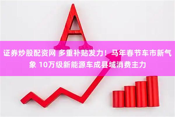 证券炒股配资网 多重补贴发力！马年春节车市新气象 10万级新能源车成县域消费主力
