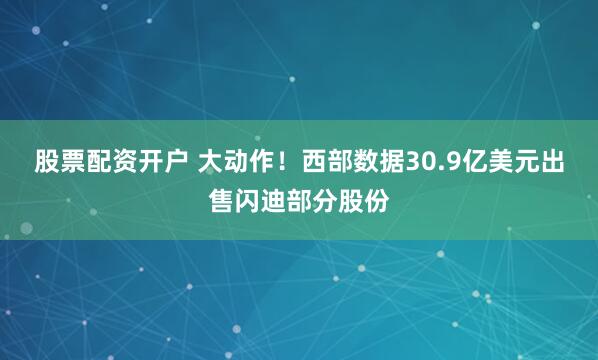 股票配资开户 大动作！西部数据30.9亿美元出售闪迪部分股份