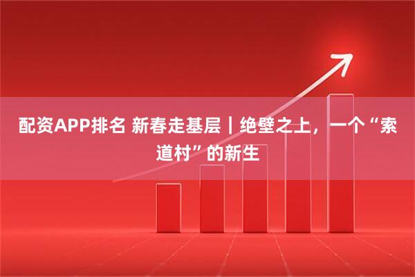 配资APP排名 新春走基层｜绝壁之上，一个“索道村”的新生