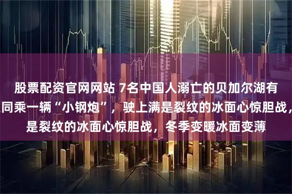 股票配资官网网站 7名中国人溺亡的贝加尔湖有多危险？游客：9人同乘一辆“小钢炮”，驶上满是裂纹的冰面心惊胆战，冬季变暖冰面变薄