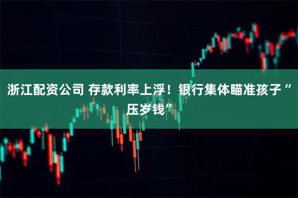 浙江配资公司 存款利率上浮！银行集体瞄准孩子“压岁钱”
