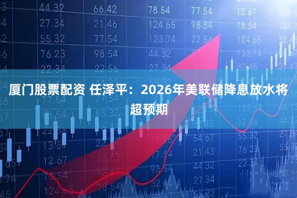 厦门股票配资 任泽平：2026年美联储降息放水将超预期