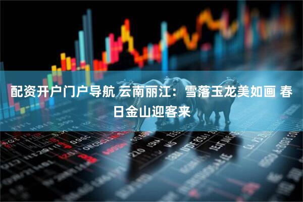 配资开户门户导航 云南丽江：雪落玉龙美如画 春日金山迎客来