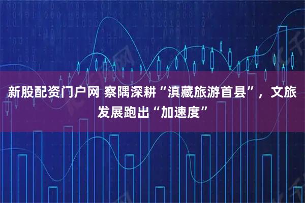 新股配资门户网 察隅深耕“滇藏旅游首县”，文旅发展跑出“加速度”