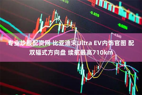 专业炒股配资网 比亚迪宋Ultra EV内饰官图 配双辐式方向盘 续航最高710km