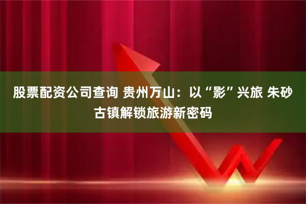 股票配资公司查询 贵州万山：以“影”兴旅 朱砂古镇解锁旅游新密码