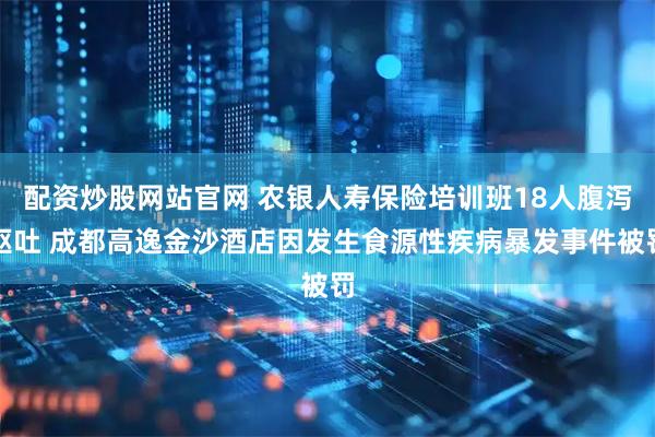 配资炒股网站官网 农银人寿保险培训班18人腹泻呕吐 成都高逸金沙酒店因发生食源性疾病暴发事件被罚