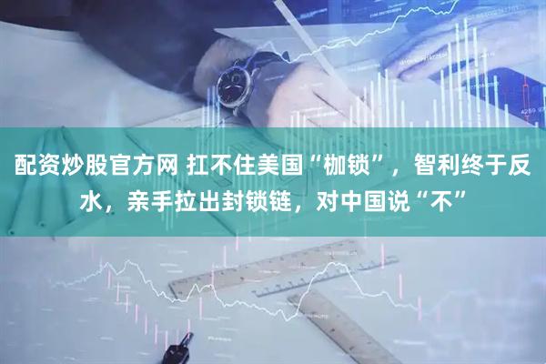 配资炒股官方网 扛不住美国“枷锁”，智利终于反水，亲手拉出封锁链，对中国说“不”