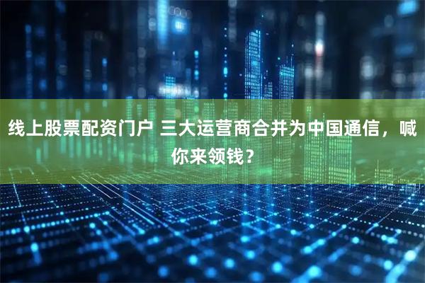 线上股票配资门户 三大运营商合并为中国通信，喊你来领钱？