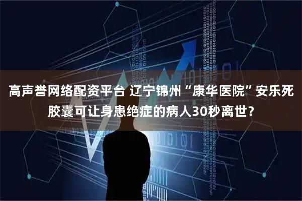 高声誉网络配资平台 辽宁锦州“康华医院”安乐死胶囊可让身患绝症的病人30秒离世？