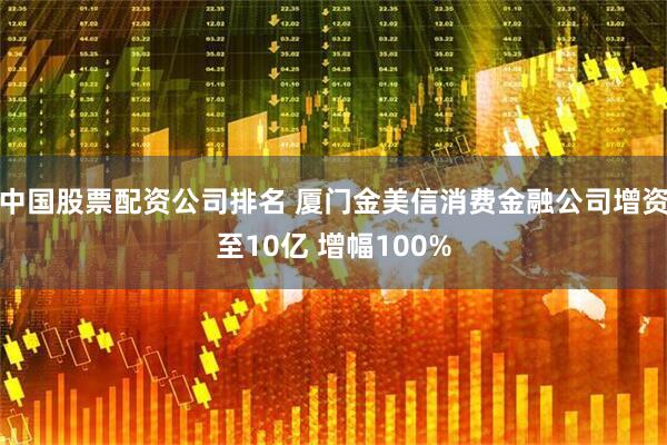 中国股票配资公司排名 厦门金美信消费金融公司增资至10亿 增幅100%
