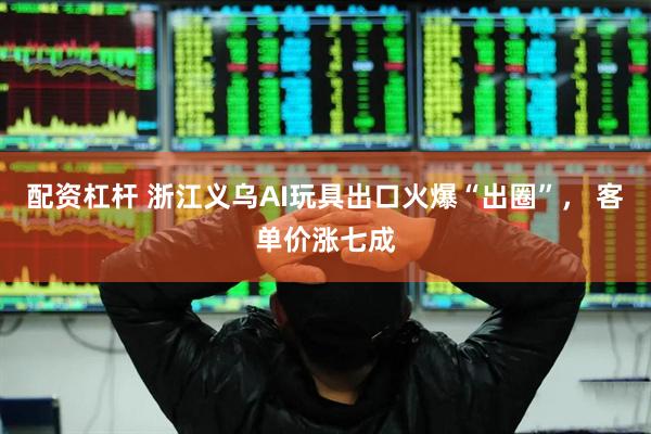 配资杠杆 浙江义乌AI玩具出口火爆“出圈”， 客单价涨七成