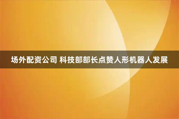 场外配资公司 科技部部长点赞人形机器人发展