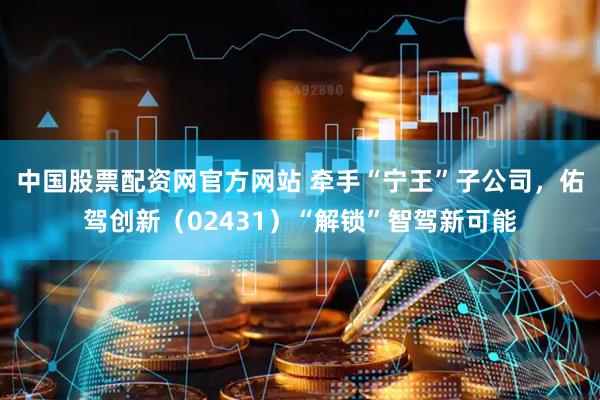 中国股票配资网官方网站 牵手“宁王”子公司，佑驾创新（02431）“解锁”智驾新可能