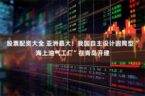 股票配资大全 亚洲最大！我国自主设计圆筒型“海上油气工厂”在青岛开建