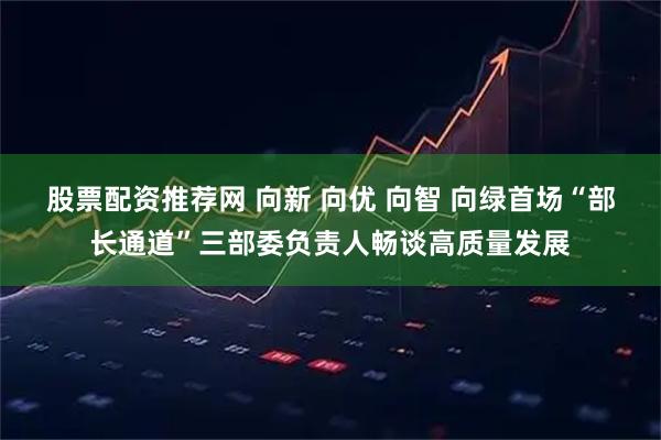 股票配资推荐网 向新 向优 向智 向绿首场“部长通道”三部委负责人畅谈高质量发展